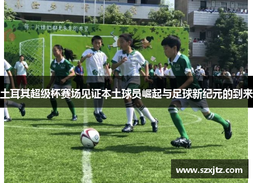 土耳其超级杯赛场见证本土球员崛起与足球新纪元的到来