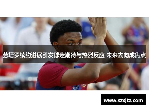 劳塔罗续约进展引发球迷期待与热烈反应 未来去向成焦点