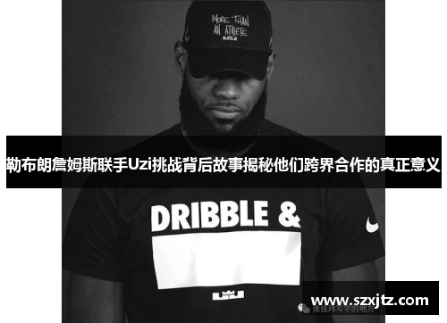 勒布朗詹姆斯联手Uzi挑战背后故事揭秘他们跨界合作的真正意义
