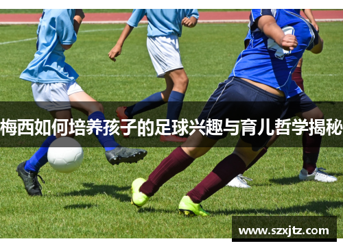 梅西如何培养孩子的足球兴趣与育儿哲学揭秘