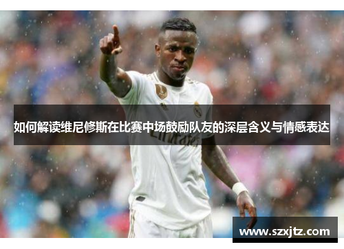如何解读维尼修斯在比赛中场鼓励队友的深层含义与情感表达