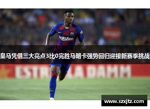 皇马凭借三大亮点3比0完胜马略卡强势回归迎接新赛季挑战