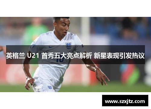 英格兰 U21 首秀五大亮点解析 新星表现引发热议