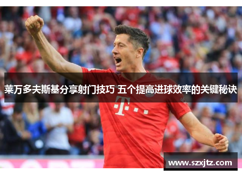 莱万多夫斯基分享射门技巧 五个提高进球效率的关键秘诀