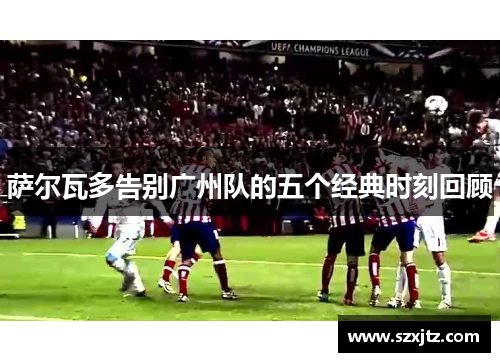 萨尔瓦多告别广州队的五个经典时刻回顾