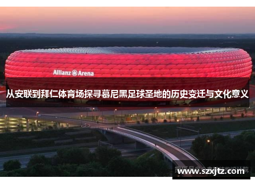 从安联到拜仁体育场探寻慕尼黑足球圣地的历史变迁与文化意义