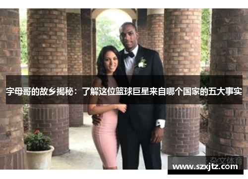 字母哥的故乡揭秘:了解这位篮球巨星来自哪个国家的五大事实 字母哥的故乡揭秘:了解这位篮球巨星来自哪个国家的五大事实