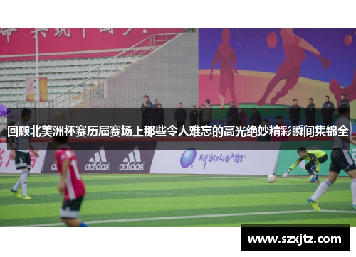 回顾北美洲杯赛历届赛场上那些令人难忘的高光绝妙精彩瞬间集锦全 回顾北美洲杯赛历届赛场上那些令人难忘的高光绝妙精彩瞬间集锦全