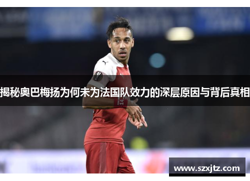 揭秘奥巴梅扬为何未为法国队效力的深层原因与背后真相