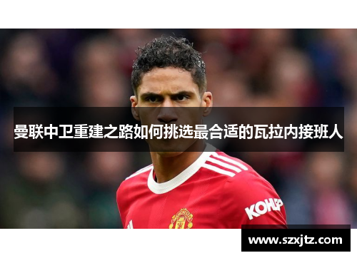 曼联中卫重建之路如何挑选最合适的瓦拉内接班人