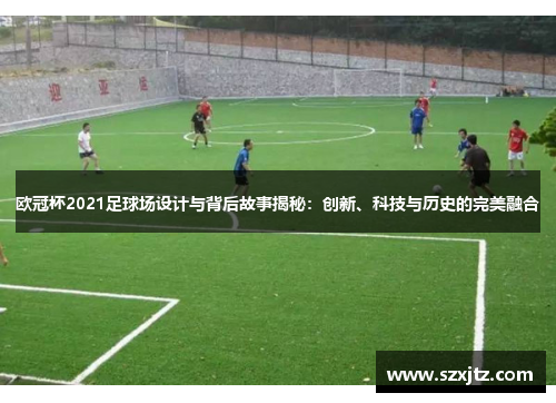 欧冠杯2021足球场设计与背后故事揭秘：创新、科技与历史的完美融合