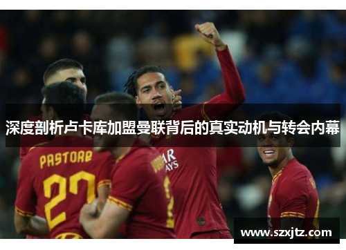 深度剖析卢卡库加盟曼联背后的真实动机与转会内幕