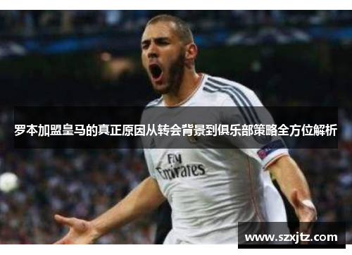 罗本加盟皇马的真正原因从转会背景到俱乐部策略全方位解析