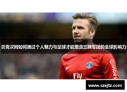 贝克汉姆如何通过个人魅力与足球才能塑造三狮军团的全球影响力