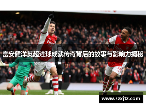 富安健洋英超进球成就传奇背后的故事与影响力揭秘