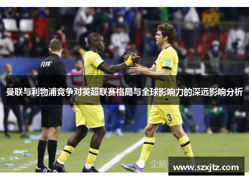 曼联与利物浦竞争对英超联赛格局与全球影响力的深远影响分析