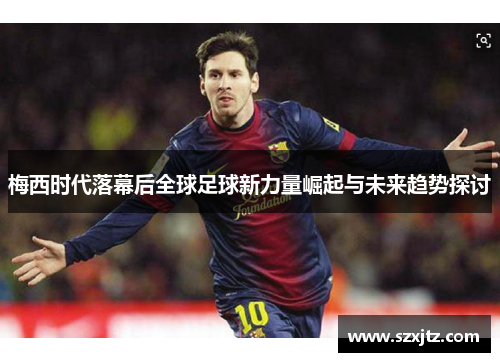 梅西时代落幕后全球足球新力量崛起与未来趋势探讨 梅西时代落幕后全球足球新力量崛起与未来趋势探讨