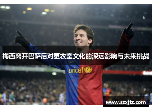 梅西离开巴萨后对更衣室文化的深远影响与未来挑战
